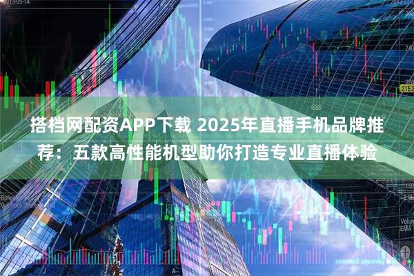 搭档网配资APP下载 2025年直播手机品牌推荐：五款高性能机型助你打造专业直播体验