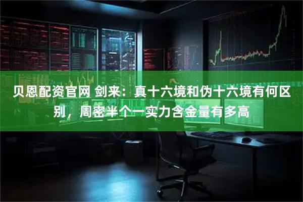 贝恩配资官网 剑来：真十六境和伪十六境有何区别，周密半个一实力含金量有多高