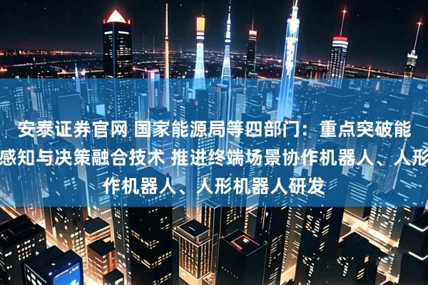 安泰证券官网 国家能源局等四部门：重点突破能源装备智能感知与决策融合技术 推进终端场景协作机器人、人形机器人研发