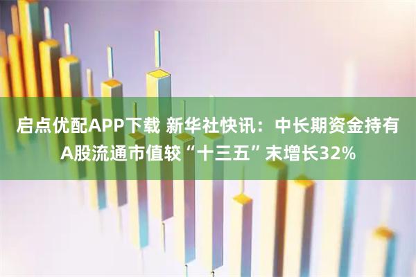 启点优配APP下载 新华社快讯：中长期资金持有A股流通市值较“十三五”末增长32%