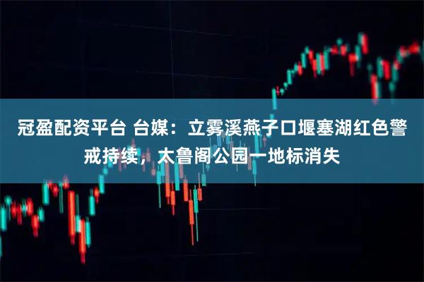 冠盈配资平台 台媒：立雾溪燕子口堰塞湖红色警戒持续，太鲁阁公园一地标消失