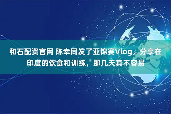 和石配资官网 陈幸同发了亚锦赛Vlog，分享在印度的饮食和训练，那几天真不容易