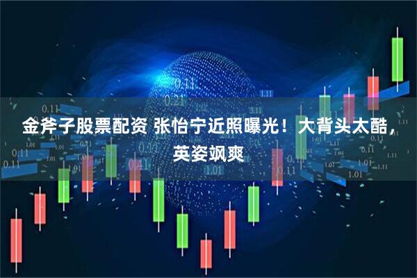 金斧子股票配资 张怡宁近照曝光！大背头太酷，英姿飒爽
