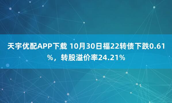 天宇优配APP下载 10月30日福22转债下跌0.61%，转股溢价率24.21%