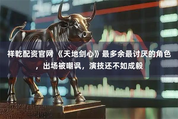 祥乾配资官网 《天地剑心》最多余最讨厌的角色，出场被嘲讽，演技还不如成毅