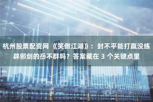 杭州股票配资网 《笑傲江湖》：封不平能打赢没练辟邪剑的岳不群吗？答案藏在 3 个关键点里