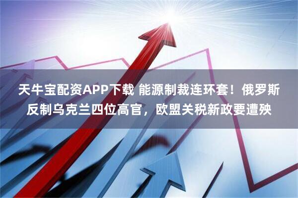 天牛宝配资APP下载 能源制裁连环套！俄罗斯反制乌克兰四位高官，欧盟关税新政要遭殃