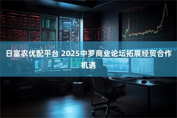 日富农优配平台 2025中罗商业论坛拓展经贸合作机遇