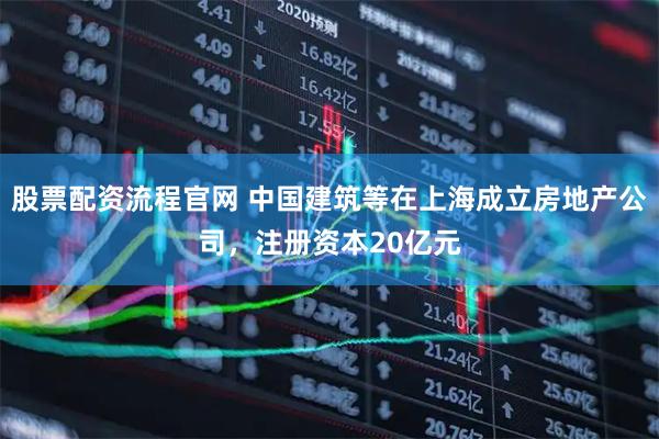 股票配资流程官网 中国建筑等在上海成立房地产公司，注册资本20亿元