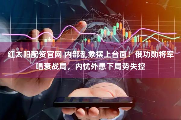 红太阳配资官网 内部乱象摆上台面！俄功勋将军唱衰战局，内忧外患下局势失控