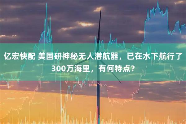 亿宏快配 美国研神秘无人潜航器，已在水下航行了300万海里，有何特点？