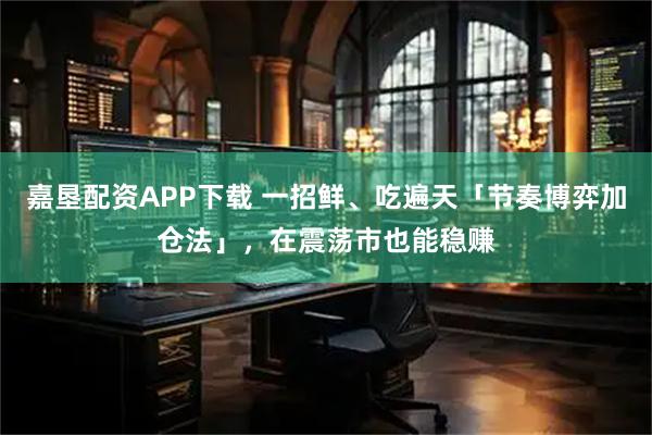 嘉垦配资APP下载 一招鲜、吃遍天「节奏博弈加仓法」，在震荡市也能稳赚