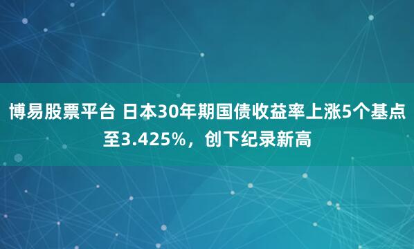 博易股票平台 日本30年期国债收益率上涨5个基点至3.425%，创下纪录新高