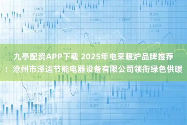 九亭配资APP下载 2025年电采暖炉品牌推荐：沧州市泽运节能电器设备有限公司领衔绿色供暖
