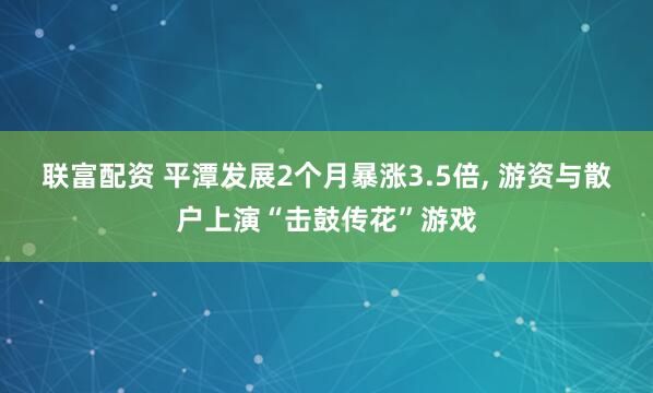 联富配资 平潭发展2个月暴涨3.5倍, 游资与散户上演“击鼓传花”游戏