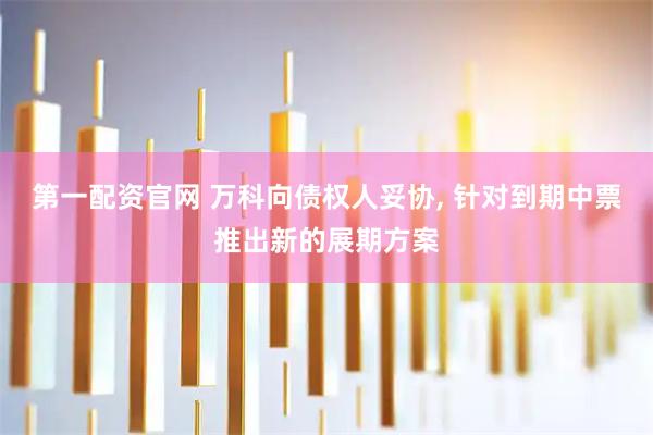 第一配资官网 万科向债权人妥协, 针对到期中票推出新的展期方案