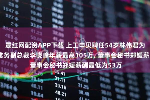 晟红网配资APP下载 上工申贝聘任54岁林伟君为非独立董事, 常务副总裁李晓峰年薪最高105万, 董事会秘书郑媛薪酬最低为53万