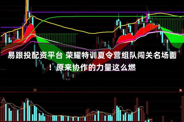 易跟投配资平台 荣耀特训夏令营组队闯关名场面！原来协作的力量这么燃