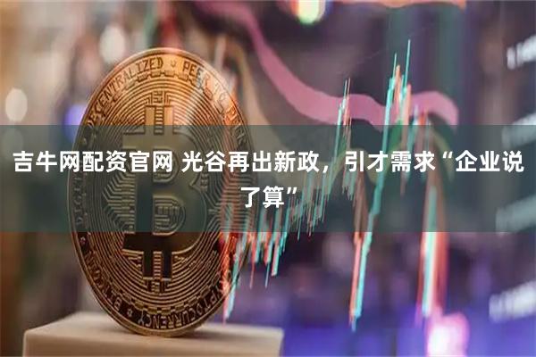 吉牛网配资官网 光谷再出新政，引才需求“企业说了算”
