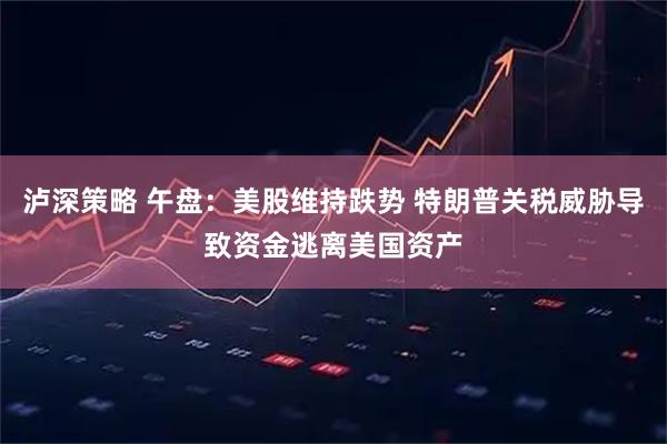 泸深策略 午盘：美股维持跌势 特朗普关税威胁导致资金逃离美国资产