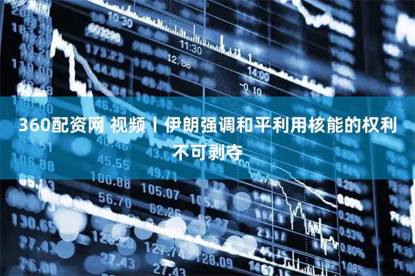 360配资网 视频丨伊朗强调和平利用核能的权利不可剥夺