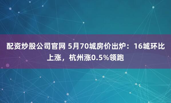配资炒股公司官网 5月70城房价出炉：16城环比上涨，杭州涨0.5%领跑