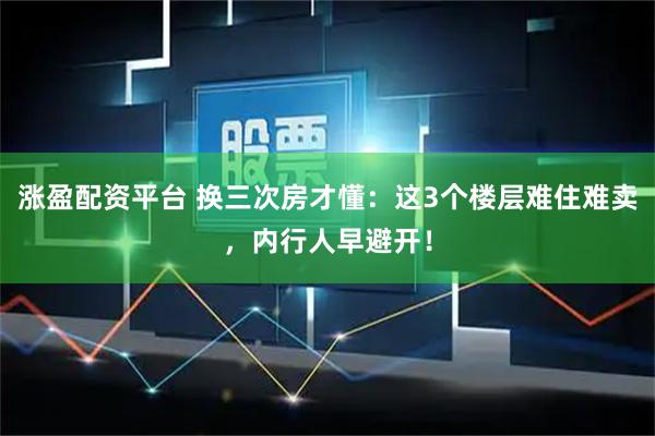 涨盈配资平台 换三次房才懂：这3个楼层难住难卖，内行人早避开！