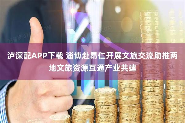 泸深配APP下载 淄博赴昂仁开展文旅交流助推两地文旅资源互通产业共建