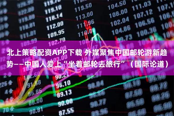 北上策略配资APP下载 外媒聚焦中国邮轮游新趋势——中国人爱上“坐着邮轮去旅行”（国际论道）