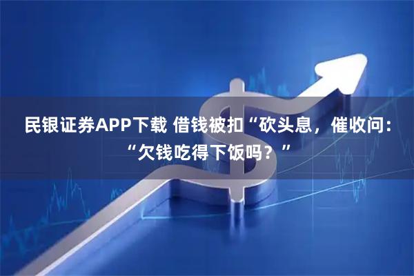 民银证券APP下载 借钱被扣“砍头息，催收问：“欠钱吃得下饭吗？”